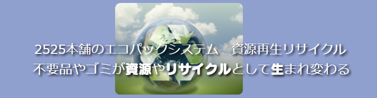 2525本舗のエコパック資源再生リサイクル エコパックは資源を再生リサイクル再活用致します。